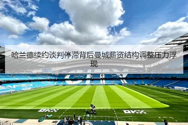 哈兰德续约谈判停滞背后曼城薪资结构调整压力浮现