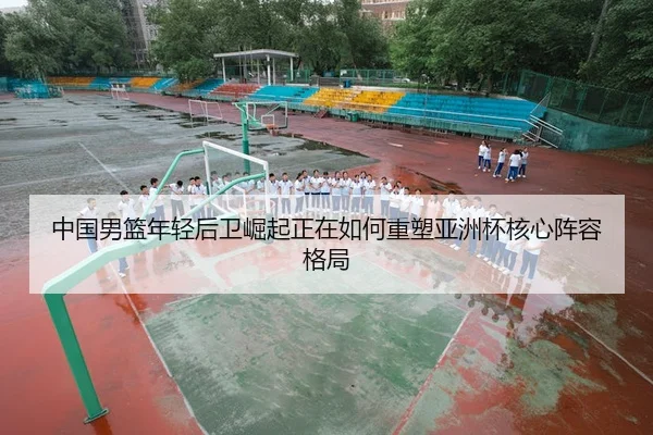 中国男篮年轻后卫崛起正在如何重塑亚洲杯核心阵容格局