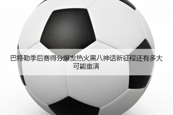 巴特勒季后赛得分爆发热火黑八神话新征程还有多大可能重演