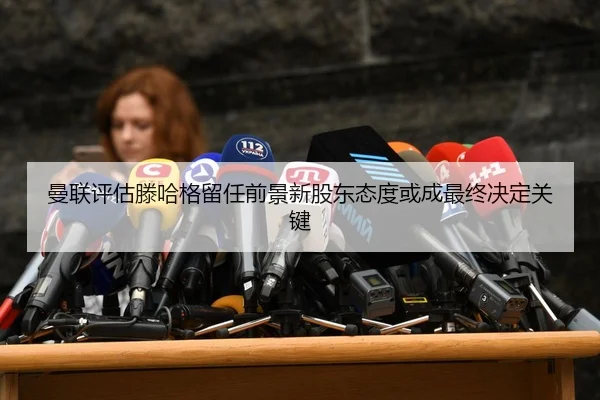 曼联评估滕哈格留任前景新股东态度或成最终决定关键