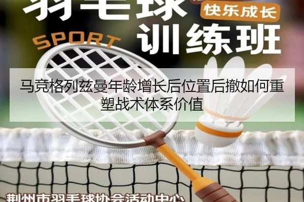 马竞格列兹曼年龄增长后位置后撤如何重塑战术体系价值