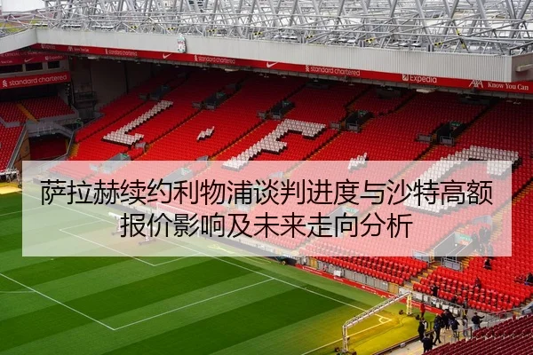 萨拉赫续约利物浦谈判进度与沙特高额报价影响及未来走向分析