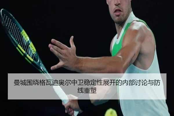 曼城围绕格瓦迪奥尔中卫稳定性展开的内部讨论与防线重塑