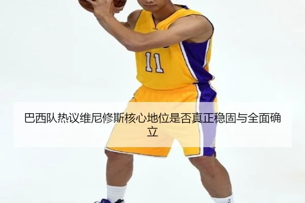 巴西队热议维尼修斯核心地位是否真正稳固与全面确立