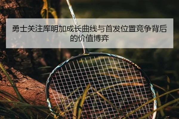 勇士关注库明加成长曲线与首发位置竞争背后的价值博弈