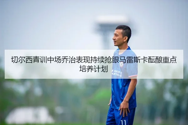 切尔西青训中场乔治表现持续抢眼马雷斯卡酝酿重点培养计划